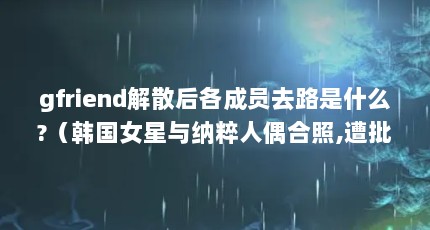 gfriend解散后各成员去路是什么?（韩国女星与纳粹人偶合照,遭批评风暴后道歉,女星的文化水平是否应该加 ...）【gfriend解散后各成员去路是什么韩国女星与纳粹人偶合照】