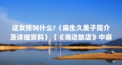 这女孩叫什么?（麻生久美子简介及详细资料）【《海边旅店》中麻生久美子的4个女孩叫什么麻生久美子】