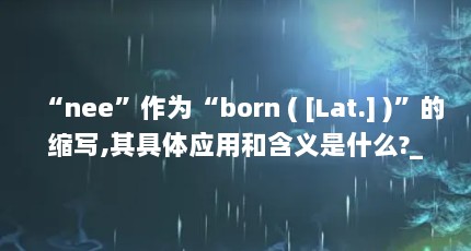 “nee”作为“born ( [Lat.] )”的缩写,其具体应用和含义是什么?_百度...（nee是不是人部位的词语）【nee是不是人部位的词语】