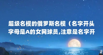 超级名模的俄罗斯名模（名字开头字母是A的女网球员,注意是名字开头的 急急急,求答复回采纳_百度...）【关于彼伏瓦洛娃的解答】