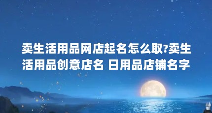 卖生活用品网店起名怎么取?卖生活用品创意店名 日用品店铺名字大全...（小店是什么意思）【卖生活用品店铺起名怎么取】