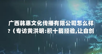 广西韩惠文化传播有限公司怎么样?（专访黄洪明:积十载经验,让自创品牌在微商中崛起）【广西韩惠国际品牌介绍】