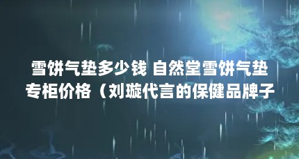 雪饼气垫多少钱 自然堂雪饼气垫专柜价格（刘璇代言的保健品牌子叫什么来着,在专柜看过好多,怎么样?）【自然堂雪饼气垫多少钱】