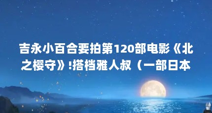 吉永小百合要拍第120部电影《北之樱守》!搭档雅人叔（一部日本电影说的是一个退伍的残废军人和他漂亮的妻子的故事!_百度...）【《北之樱守》影评】