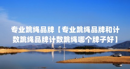 专业跳绳品牌【专业跳绳品牌和计数跳绳品牌计数跳绳哪个牌子好】