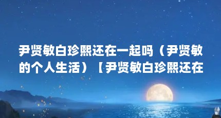 尹贤敏白珍熙还在一起吗（尹贤敏的个人生活）【尹贤敏白珍熙还在一起吗】