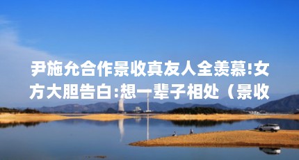 尹施允合作景收真友人全羡慕!女方大胆告白:想一辈子相处（景收真是不是学艺术体操的）【女方大胆告白:想一辈子相处景收真不是学艺术体操的】