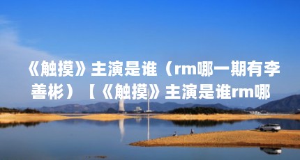 《触摸》主演是谁（rm哪一期有李善彬）【《触摸》主演是谁rm哪一期有李善彬哪一期有李善彬】