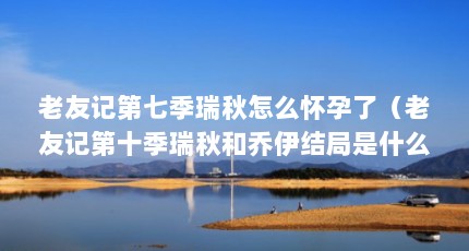 老友记第七季瑞秋怎么怀孕了（老友记第十季瑞秋和乔伊结局是什么样的?）【《老友记》第七季瑞秋和乔伊结局是什么样的瑞秋和乔伊结局是什么】