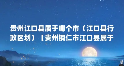 贵州江口县属于哪个市（江口县行政区划）【贵州铜仁市江口县属于哪个市江口县属于哪个县府所在区】