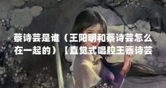 蔡诗芸是谁（王阳明和蔡诗芸怎么在一起的）【直觉式唱腔王蔡诗芸】
