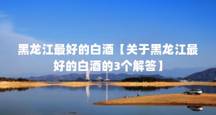 黑龙江最好的白酒【关于黑龙江最好的白酒的3个解答】