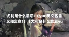 尤利是什么意思?（yuri英文名含义和寓意?）【尤利是什么意思yuri英文名含义和