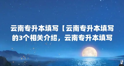 云南专升本填写【云南专升本填写的3个相关介绍，云南专升本填写的解答】
