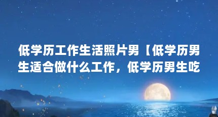 低学历工作生活照片男【低学历男生适合做什么工作，低学历男生吃香的十大职业】