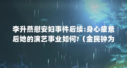李升燕慰安妇事件后续:身心疲惫后她的演艺事业如何?（金民钟为何会在事业上升期选择公开与李升燕的恋情?）【李升燕慰安妇事件后续，金民钟为何会公开与李升燕的恋情】