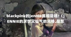 blackpink的jennie属相是啥?（JENNIE的厌世又仙气的风格,是怎么打造出来的?）【bl