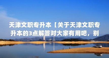 天津文职专升本【关于天津文职专升本的3点解答对大家有用吧，别太相信忽悠了】