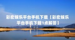 彩宏娱乐平台手机下载【彩宏娱乐平台手机下载1点解答】