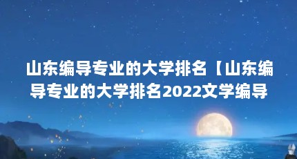 山东编导专业的大学排名【山东编导专业的大学排名2022文学编导类大学排名及分数线】