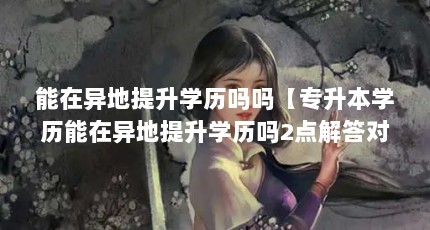能在异地提升学历吗吗【专升本学历能在异地提升学历吗2点解答对大家有用】
