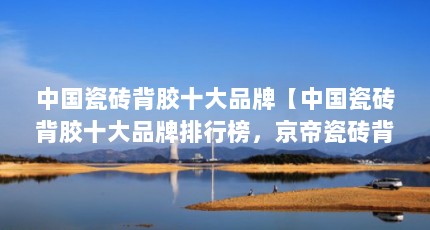 中国瓷砖背胶十大品牌【中国瓷砖背胶十大品牌排行榜，京帝瓷砖背胶十大品牌排行榜】