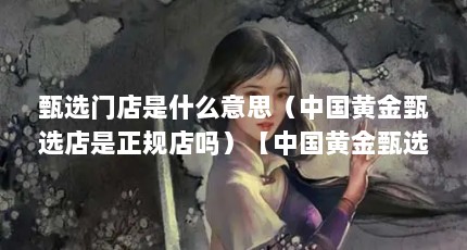 甄选门店是什么意思（中国黄金甄选店是正规店吗）【中国黄金甄选店是正规店吗】