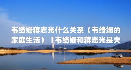 韦绮姗蒋志光什么关系（韦绮姗的家庭生活）【韦绮姗和蒋志光是夫妻关系吗？】