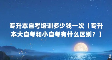 专升本自考培训多少钱一次【专升本大自考和小自考有什么区别？】