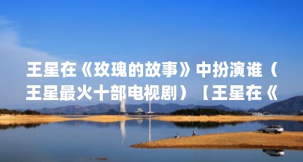 王星在《玫瑰的故事》中扮演谁（王星最火十部电视剧）【王星在《玫瑰的故事》中扮演谁】
