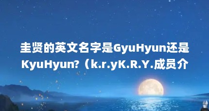 圭贤的英文名字是GyuHyun还是KyuHyun?（k.r.yK.R.Y.成员介绍）【gyuhy奎贤资料】