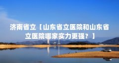 济南省立【山东省立医院和山东省立医院哪家实力更强?】