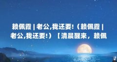 赖佩霞 | 老公,我还要!(赖佩霞 | 老公,我还要!)【清晨醒来,赖佩霞向先生坦