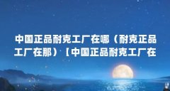 中国正品耐克工厂在哪（耐克正品工厂在那）【中国正品耐克工厂在中国正品耐