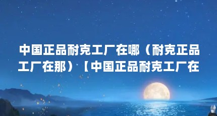 中国正品耐克工厂在哪（耐克正品工厂在那）【中国正品耐克工厂在中国正品耐克工厂占据哪一个省份】