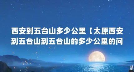 西安到五台山多少公里【太原西安到五台山到五台山的多少公里的问题，从东台到大同】