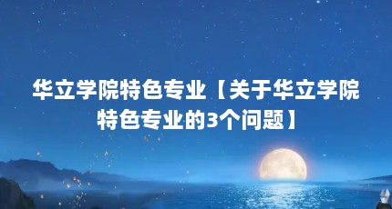 华立学院特色专业【关于华立学院特色专业的3个问题】