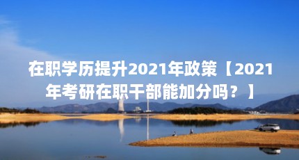在职学历提升2021年政策【2021年考研在职干部能加分吗？】