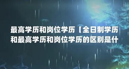 最高学历和岗位学历【全日制学历和最高学历和岗位学历的区别是什么，最高学历是什么】