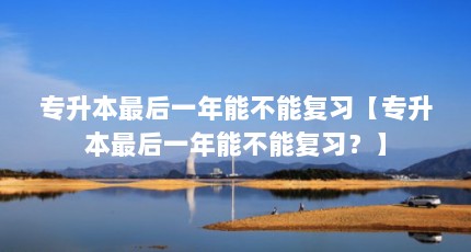专升本最后一年能不能复习【专升本最后一年能不能复习？】