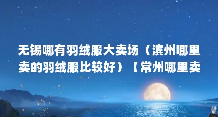无锡哪有羽绒服大卖场（滨州哪里卖的羽绒服比较好）【常州哪里卖的羽绒服比较好】