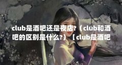 club是酒吧还是夜店?(club和酒吧的区别是什么?)【club是酒吧还是夜店club和酒吧