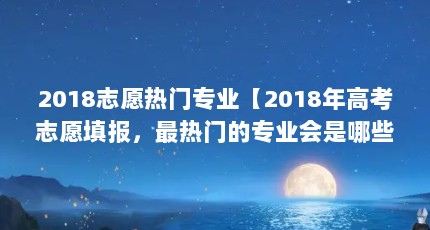 2018志愿热门专业【2018年高考志愿填报，最热门的专业会是哪些？】