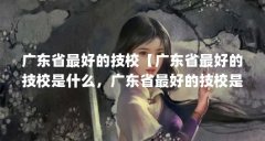 广东省最好的技校【广东省最好的技校是什么，广东省最好的技校是哪4个】