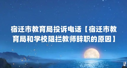 宿迁市教育局投诉电话【宿迁市教育局和学校阻拦教师辞职的原因】