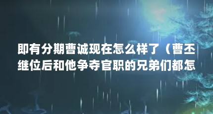 即有分期曹诚现在怎么样了（曹丕继位后和他争夺官职的兄弟们都怎么样了?）【曹丕继位后】