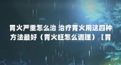 胃火严重怎么治 治疗胃火用这四种方法最好（胃火旺怎么调理）【胃火严重怎