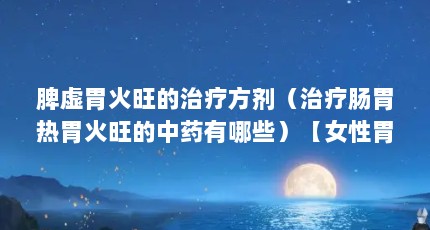 脾虚胃火旺的治疗方剂（治疗肠胃热胃火旺的中药有哪些）【女性胃火旺吃什么药女性胃火旺吃什么药胃火旺吃什么药】