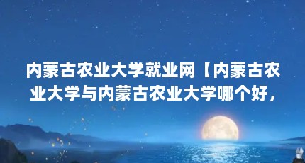 内蒙古农业大学就业网【内蒙古农业大学与内蒙古农业大学哪个好，内蒙古农业大学好】