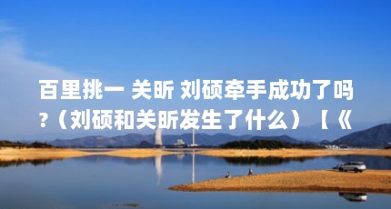 百里挑一 关昕 刘硕牵手成功了吗?（刘硕和关昕发生了什么）【《百里挑一》关昕和刘硕牵手成功了吗？】